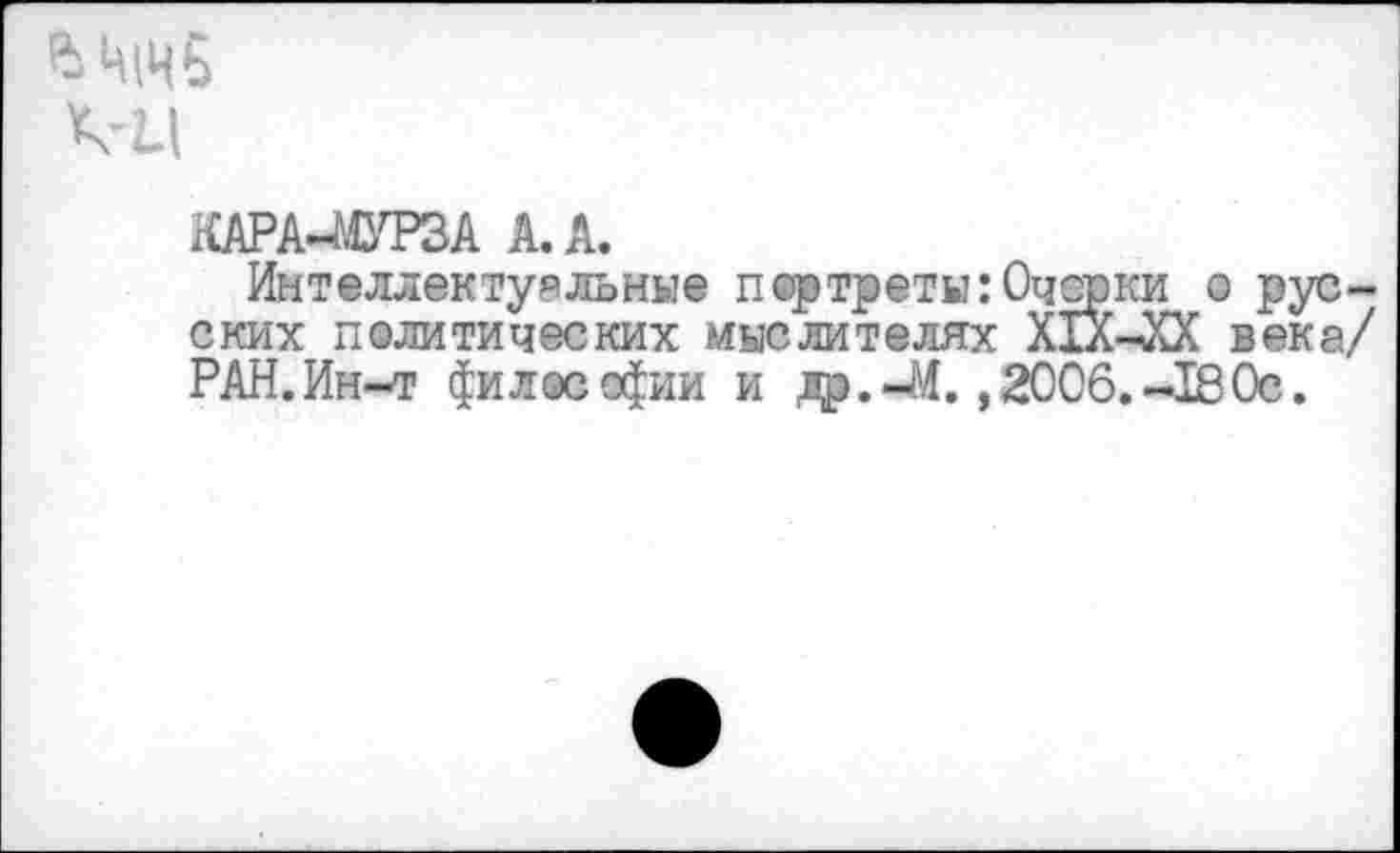 ﻿ВЦ|Чб
КАРА-МУРЗА А. А.
Интеллектуальные портреты:Очерки о русских политических мыслителях ХТХ-чХХ века/ РАН.Ин-т философии и яр.-М. ,2006.-180с.